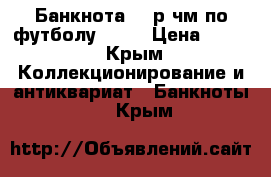 Банкнота 100р чм по футболу 2018 › Цена ­ 600 - Крым Коллекционирование и антиквариат » Банкноты   . Крым